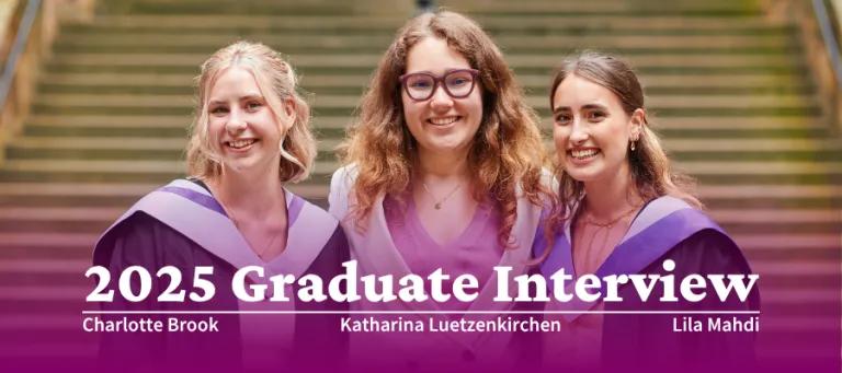 Colour head and shoulders photo of (Left to Right) Charlotte Brook, Katharina Luetzenkirchen and Lila Mahdi stood in the New College Quad smiling at the camera. Text overlay reads "2025 Graduate Interview: Charlotte Brook, Katharina Luetzenkirchen, Lila Mahdi"